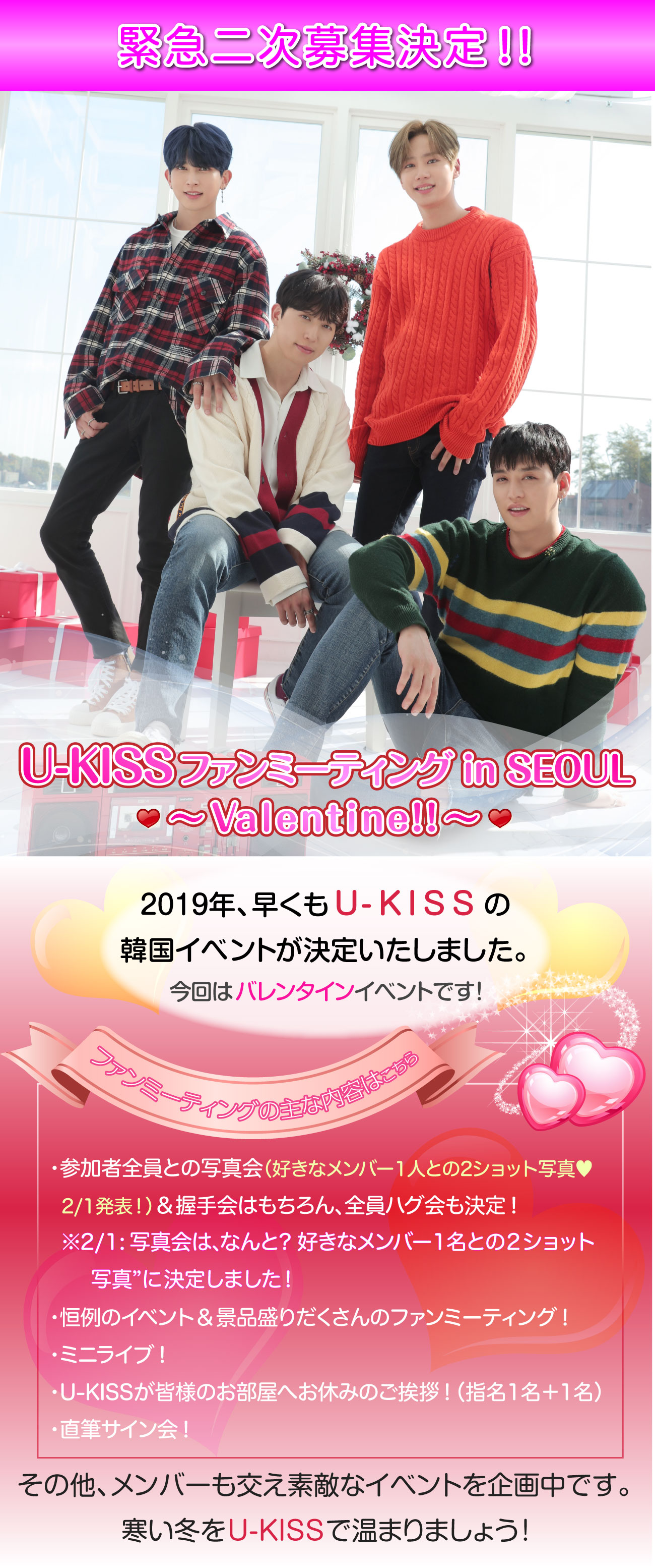 U-KISS ファンミーティング2019 in SEOUL ～ Valentain!! ～ 2019年、早くもU-KISSの韓国イベントが決定いたしました。今回はバレンタインイベントです！ファンミーティングの主な内容・参加者全員との写真会＆握手会はもちろん、全員ハグ会も決定！・恒例のイベント＆景品盛りだくさんのファンミーティング！・ミニライブ！・U-KISS全員が皆様のお部屋へお休みのご挨拶！・直筆サイン会！その他、メンバーも交え素敵なイベントを企画中です。寒い冬をU-KISSで温まりましょう！