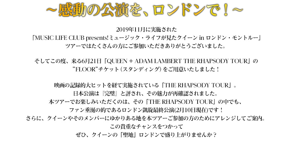 2019年11月に実施された「MUSICLIFEpresents!ミュージック・ライフが見たクイーン in ロンドン・モントルー」ツアーではたくさんの方にご参加いただきありがとうございました。そしてこの度、来る6月21日「QUEEN + ADAM LAMBERT THE RHAPSODY TOUR」のアリーナフロアチケット（スタンディング）をご用意いたしました！さらに、本ツアー参加者だけに送る特別な機会もご用意。是非、クイーンの「聖地」ロンドンで盛り上がりませんか？